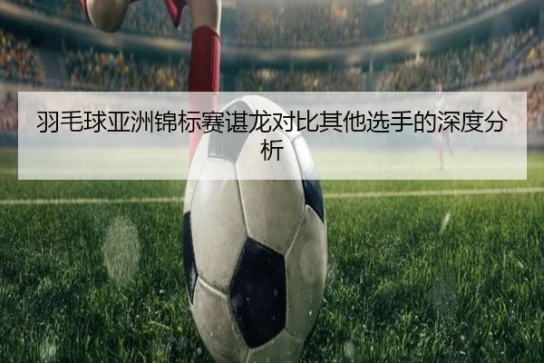 羽毛球亚洲锦标赛谌龙对比其他选手的深度分析 - Wending