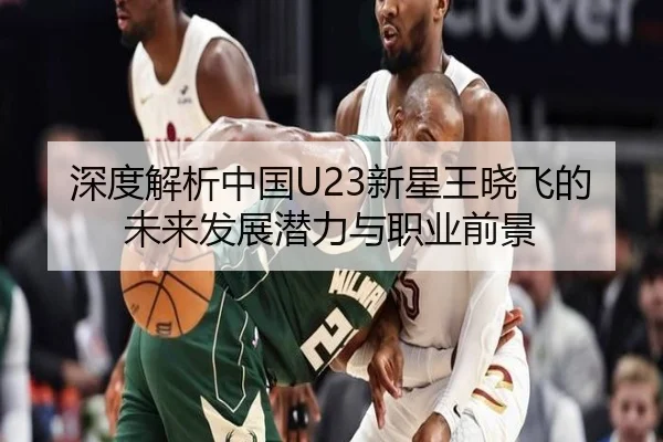 深度解析中国U23新星王晓飞的未来发展潜力与职业前景 - Wending
